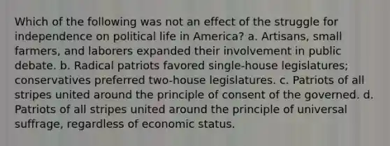 Which of the following was not an effect of the struggle for independence on political life in America? a. Artisans, small farmers, and laborers expanded their involvement in public debate. b. Radical patriots favored single-house legislatures; conservatives preferred two-house legislatures. c. Patriots of all stripes united around the principle of consent of the governed. d. Patriots of all stripes united around the principle of universal suffrage, regardless of economic status.