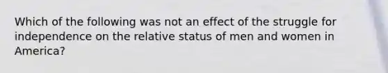 Which of the following was not an effect of the struggle for independence on the relative status of men and women in America?