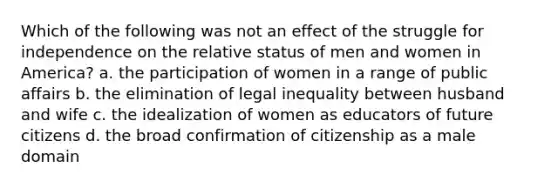 Which of the following was not an effect of the struggle for independence on the relative status of men and women in America? a. the participation of women in a range of public affairs b. the elimination of legal inequality between husband and wife c. the idealization of women as educators of future citizens d. the broad confirmation of citizenship as a male domain