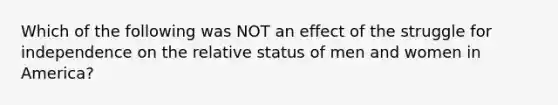 Which of the following was NOT an effect of the struggle for independence on the relative status of men and women in America?