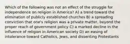 Which of the following was not an effect of the struggle for independence on religion in America? A) a trend toward the elimination of publicly established churches B) a spreading conviction that one's religion was a private matter, beyond the proper reach of government policy C) a marked decline in the influence of religion in American society D) an easing of intolerance toward Catholics, Jews, and dissenting Protestants