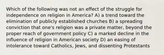 Which of the following was not an effect of the struggle for independence on religion in America? A) a trend toward the elimination of publicly established churches B) a spreading conviction that one's religion was a private matter, beyond the proper reach of government policy C) a marked decline in the influence of religion in American society D) an easing of intolerance toward Catholics, Jews, and dissenting Protestants