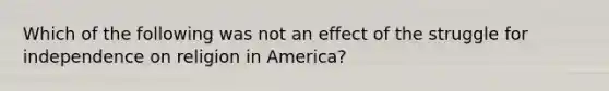 Which of the following was not an effect of the struggle for independence on religion in America?