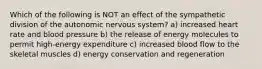 Which of the following is NOT an effect of the sympathetic division of the autonomic nervous system? a) increased heart rate and blood pressure b) the release of energy molecules to permit high-energy expenditure c) increased blood flow to the skeletal muscles d) energy conservation and regeneration