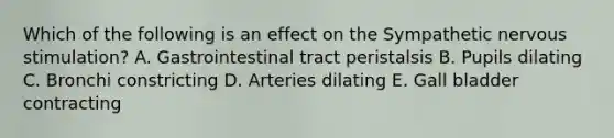 Which of the following is an effect on the Sympathetic nervous stimulation? A. Gastrointestinal tract peristalsis B. Pupils dilating C. Bronchi constricting D. Arteries dilating E. Gall bladder contracting