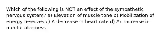 Which of the following is NOT an effect of the sympathetic <a href='https://www.questionai.com/knowledge/kThdVqrsqy-nervous-system' class='anchor-knowledge'>nervous system</a>? a) Elevation of muscle tone b) Mobilization of energy reserves c) A decrease in heart rate d) An increase in mental alertness