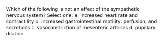 Which of the following is not an effect of the sympathetic nervous system? Select one: a. increased heart rate and contractility b. increased gastrointestinal motility, perfusion, and secretions c. vasoconstriction of mesenteric arteries d. pupillary dilation