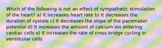 Which of the following is not an effect of sympathetic stimulation of the heart? a) It increases heart rate b) It decreases the duration of systole c) It decreases the slope of the pacemaker potential d) It increases the amount of calcium ion entering cardiac cells e) It increases the rate of cross-bridge cycling in ventricular cells