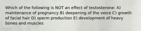 Which of the following is NOT an effect of testosterone: A) maintenance of pregnancy B) deepening of the voice C) growth of facial hair D) sperm production E) development of heavy bones and muscles