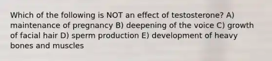 Which of the following is NOT an effect of testosterone? A) maintenance of pregnancy B) deepening of the voice C) growth of facial hair D) sperm production E) development of heavy bones and muscles