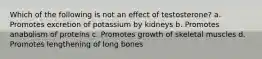 Which of the following is not an effect of testosterone? a. Promotes excretion of potassium by kidneys b. Promotes anabolism of proteins c. Promotes growth of skeletal muscles d. Promotes lengthening of long bones