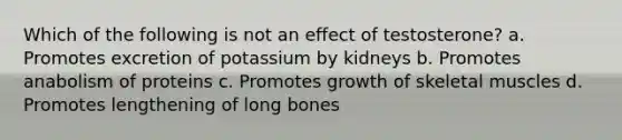 Which of the following is not an effect of testosterone? a. Promotes excretion of potassium by kidneys b. Promotes anabolism of proteins c. Promotes growth of skeletal muscles d. Promotes lengthening of long bones