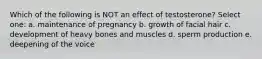 Which of the following is NOT an effect of testosterone? Select one: a. maintenance of pregnancy b. growth of facial hair c. development of heavy bones and muscles d. sperm production e. deepening of the voice