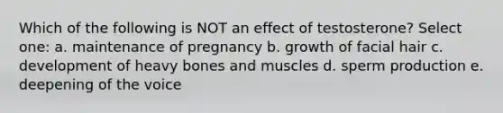 Which of the following is NOT an effect of testosterone? Select one: a. maintenance of pregnancy b. growth of facial hair c. development of heavy bones and muscles d. sperm production e. deepening of the voice