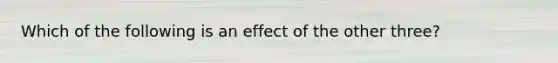 Which of the following is an effect of the other three?