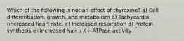 Which of the following is not an effect of thyroxine? a) Cell differentiation, growth, and metabolism b) Tachycardia (increased heart rate) c) Increased respiration d) Protein synthesis e) Increased Na+ / K+-ATPase activity