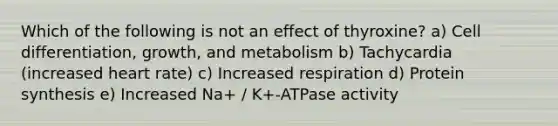 Which of the following is not an effect of thyroxine? a) Cell differentiation, growth, and metabolism b) Tachycardia (increased heart rate) c) Increased respiration d) Protein synthesis e) Increased Na+ / K+-ATPase activity