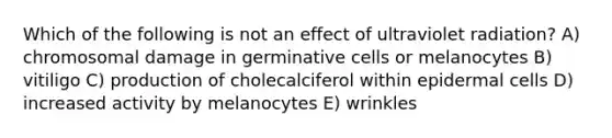 Which of the following is not an effect of ultraviolet radiation? A) chromosomal damage in germinative cells or melanocytes B) vitiligo C) production of cholecalciferol within epidermal cells D) increased activity by melanocytes E) wrinkles