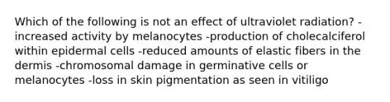 Which of the following is not an effect of ultraviolet radiation? -increased activity by melanocytes -production of cholecalciferol within epidermal cells -reduced amounts of elastic fibers in <a href='https://www.questionai.com/knowledge/kEsXbG6AwS-the-dermis' class='anchor-knowledge'>the dermis</a> -chromosomal damage in germinative cells or melanocytes -loss in skin pigmentation as seen in vitiligo