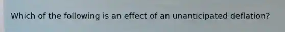 Which of the following is an effect of an unanticipated deflation?