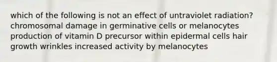 which of the following is not an effect of untraviolet radiation? chromosomal damage in germinative cells or melanocytes production of vitamin D precursor within epidermal cells hair growth wrinkles increased activity by melanocytes