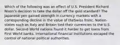 Which of the following was an effect of U.S. President Richard Nixon's decision to take the dollar off the gold standard? The Japanese yen gained strength in currency markets with a corresponding decline in the value of theSwiss franc. Nation-states such as Italy and Britain tied their currencies to the U.S. dollar. Second World nations found it harder to get loans from First World banks. International financial institutions escaped the control of national political authorities.