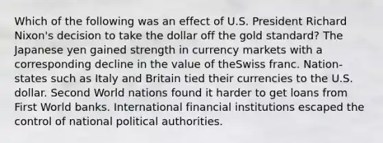 Which of the following was an effect of U.S. President Richard Nixon's decision to take the dollar off the gold standard? The Japanese yen gained strength in currency markets with a corresponding decline in the value of theSwiss franc. Nation-states such as Italy and Britain tied their currencies to the U.S. dollar. Second World nations found it harder to get loans from First World banks. International financial institutions escaped the control of national political authorities.