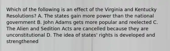 Which of the following is an effect of the Virginia and Kentucky Resolutions? A. The states gain more power than the national government B. John Adams gets more popular and reelected C. The Alien and Sedition Acts are cancelled because they are unconstitutional D. The idea of states' rights is developed and strengthened