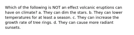 Which of the following is NOT an effect volcanic eruptions can have on climate? a. They can dim the stars. b. They can lower temperatures for at least a season. c. They can increase the growth rate of tree rings. d. They can cause more radiant sunsets.