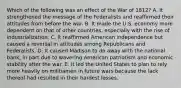 Which of the following was an effect of the War of 1812? A. It strengthened the message of the Federalists and reaffirmed their attitudes from before the war. B. It made the U.S. economy more dependent on that of other countries, especially with the rise of industrialization. C. It reaffirmed American independence but caused a reversal in attitudes among Republicans and Federalists. D. It caused Madison to do away with the national bank, in part due to wavering American patriotism and economic stability after the war. E. It led the United States to plan to rely more heavily on militiamen in future wars because the lack thereof had resulted in their hardest losses.