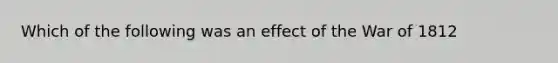 Which of the following was an effect of the War of 1812