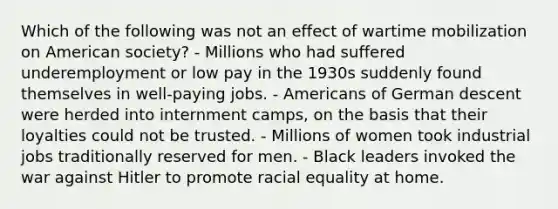 Which of the following was not an effect of wartime mobilization on American society? - Millions who had suffered underemployment or low pay in the 1930s suddenly found themselves in well-paying jobs. - Americans of German descent were herded into internment camps, on the basis that their loyalties could not be trusted. - Millions of women took industrial jobs traditionally reserved for men. - Black leaders invoked the war against Hitler to promote racial equality at home.