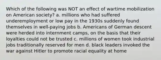 Which of the following was NOT an effect of wartime mobilization on American society? a. millions who had suffered underemployment or low pay in the 1930s suddenly found themselves in well-paying jobs b. Americans of German descent were herded into internment camps, on the basis that their loyalties could not be trusted c. millions of women took industrial jobs traditionally reserved for men d. black leaders invoked the war against Hitler to promote racial equality at home