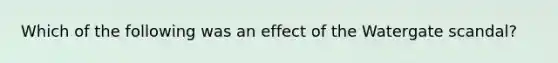 Which of the following was an effect of the Watergate scandal?