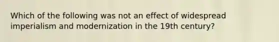 Which of the following was not an effect of widespread imperialism and modernization in the 19th century?