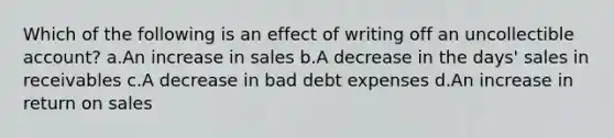 Which of the following is an effect of writing off an uncollectible account? a.An increase in sales b.A decrease in the days' sales in receivables c.A decrease in bad debt expenses d.An increase in return on sales