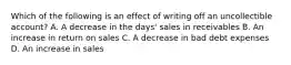 Which of the following is an effect of writing off an uncollectible account? A. A decrease in the days' sales in receivables B. An increase in return on sales C. A decrease in bad debt expenses D. An increase in sales