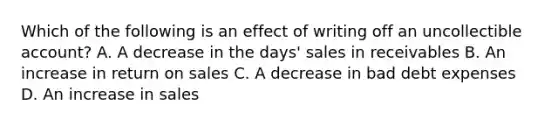 Which of the following is an effect of writing off an uncollectible account? A. A decrease in the days' sales in receivables B. An increase in return on sales C. A decrease in bad debt expenses D. An increase in sales