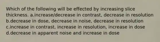 Which of the following will be effected by increasing slice thickness. a.increase/decrease in contrast, decrease in resolution b.decrease in dose, decrease in noise, decrease in resolution c.increase in contrast, increase in resolution, increase in dose d.decrease in apparent noise and increase in dose