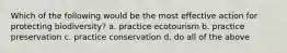 Which of the following would be the most effective action for protecting biodiversity? a. practice ecotourism b. practice preservation c. practice conservation d. do all of the above