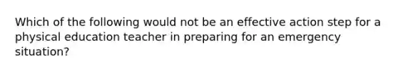 Which of the following would not be an effective action step for a physical education teacher in preparing for an emergency situation?