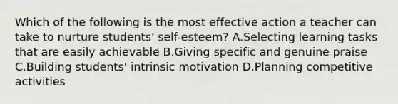 Which of the following is the most effective action a teacher can take to nurture students' self-esteem? A.Selecting learning tasks that are easily achievable B.Giving specific and genuine praise C.Building students' <a href='https://www.questionai.com/knowledge/kb34nVVYYv-intrinsic-motivation' class='anchor-knowledge'>intrinsic motivation</a> D.Planning competitive activities