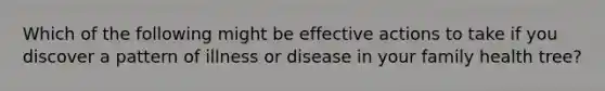 Which of the following might be effective actions to take if you discover a pattern of illness or disease in your family health tree?