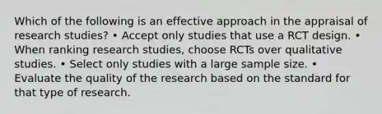 Which of the following is an effective approach in the appraisal of research studies? • Accept only studies that use a RCT design. • When ranking research studies, choose RCTs over qualitative studies. • Select only studies with a large sample size. • Evaluate the quality of the research based on the standard for that type of research.