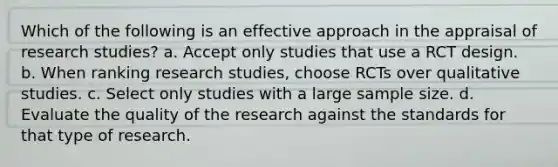 Which of the following is an effective approach in the appraisal of research studies? a. Accept only studies that use a RCT design. b. When ranking research studies, choose RCTs over qualitative studies. c. Select only studies with a large sample size. d. Evaluate the quality of the research against the standards for that type of research.