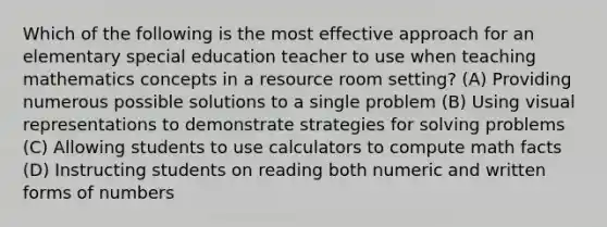 Which of the following is the most effective approach for an elementary special education teacher to use when teaching mathematics concepts in a resource room setting? (A) Providing numerous possible solutions to a single problem (B) Using visual representations to demonstrate strategies for solving problems (C) Allowing students to use calculators to compute math facts (D) Instructing students on reading both numeric and written forms of numbers