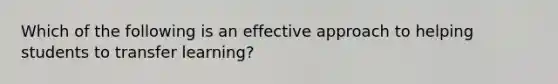 Which of the following is an effective approach to helping students to transfer learning?