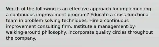 Which of the following is an effective approach for implementing a continuous improvement program? Educate a cross-functional team in problem-solving techniques. Hire a continuous improvement consulting firm. Institute a management-by-walking-around philosophy. Incorporate quality circles throughout the company.