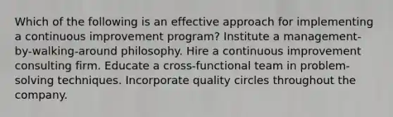 Which of the following is an effective approach for implementing a continuous improvement program? Institute a management-by-walking-around philosophy. Hire a continuous improvement consulting firm. Educate a cross-functional team in problem-solving techniques. Incorporate quality circles throughout the company.