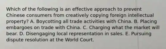 Which of the following is an effective approach to prevent Chinese consumers from creatively copying foreign intellectual property? A. Boycotting all trade activities with China. B. Placing embargoes on trade with China. C. Charging what the market will bear. D. Disengaging local representation in sales. E. Pursuing dispute resolution at the World Court.